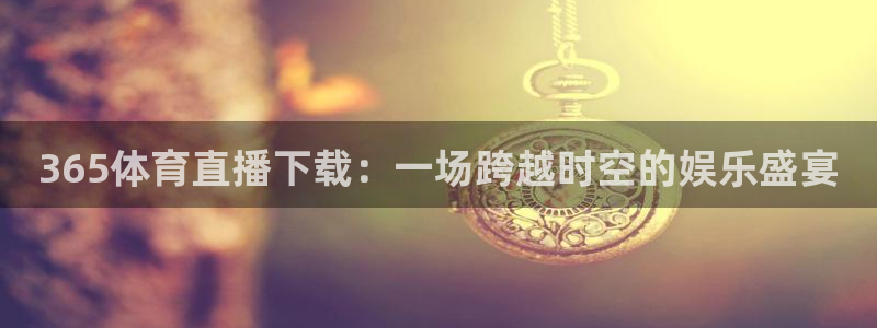 赏金国际链接网址：365体育直播下载：一场跨越时空的娱乐盛宴
